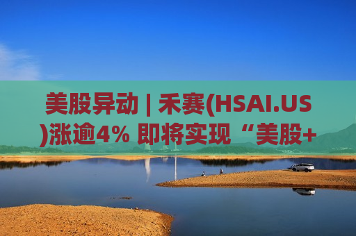美股异动 | 禾赛(HSAI.US)涨逾4% 即将实现“美股+H股”双布局