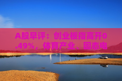 A股早评：创业板指高开0.49%，体育产业、固态电池板块活跃