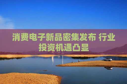 消费电子新品密集发布 行业投资机遇凸显
