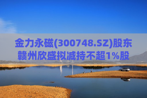 金力永磁(300748.SZ)股东赣州欣盛拟减持不超1%股份