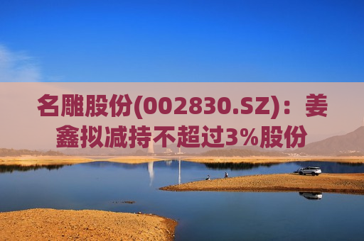 名雕股份(002830.SZ)：姜鑫拟减持不超过3%股份