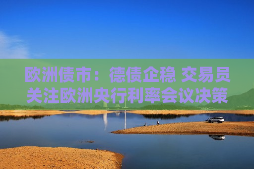 欧洲债市：德债企稳 交易员关注欧洲央行利率会议决策