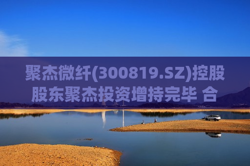 聚杰微纤(300819.SZ)控股股东聚杰投资增持完毕 合计增持166.95万股