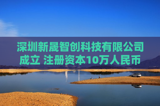 深圳新晟智创科技有限公司成立 注册资本10万人民币