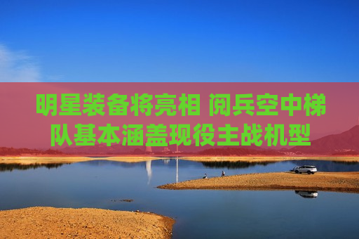 明星装备将亮相 阅兵空中梯队基本涵盖现役主战机型