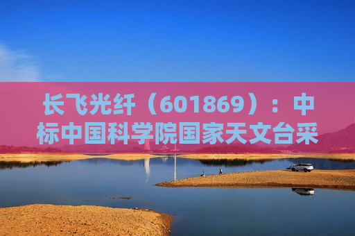 长飞光纤（601869）：中标中国科学院国家天文台采购项目，中标金额为501.00万元