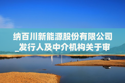 纳百川新能源股份有限公司_发行人及中介机构关于审核中心意见落实函的回复