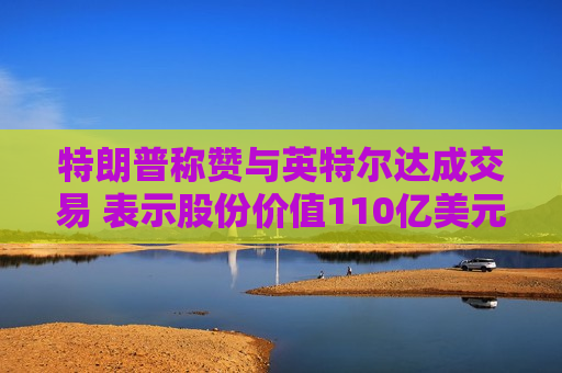 特朗普称赞与英特尔达成交易 表示股份价值110亿美元