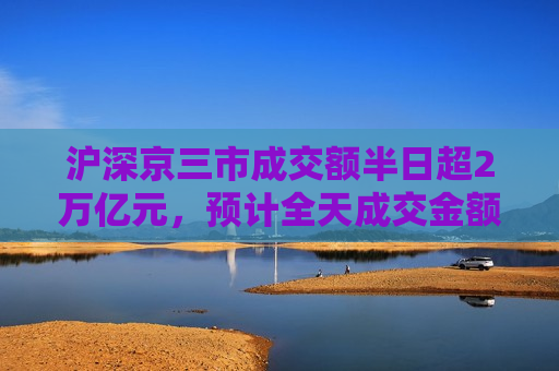 沪深京三市成交额半日超2万亿元，预计全天成交金额约3.4万亿元