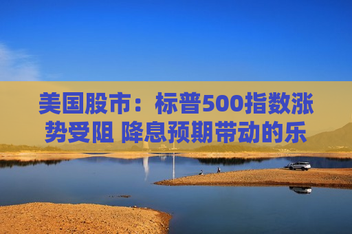 美国股市：标普500指数涨势受阻 降息预期带动的乐观情绪消退