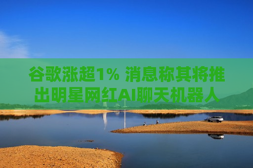 谷歌涨超1% 消息称其将推出明星网红AI聊天机器人