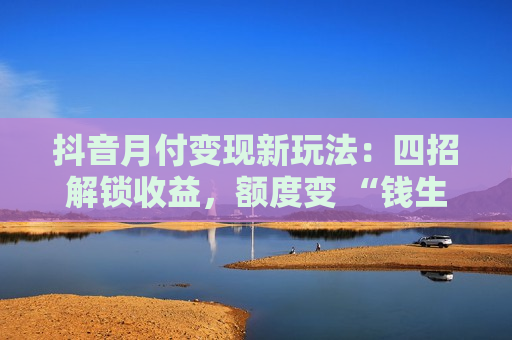 抖音月付变现新玩法：四招解锁收益，额度变 “钱生钱” 工具