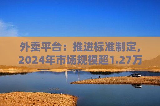 外卖平台：推进标准制定，2024年市场规模超1.27万亿
