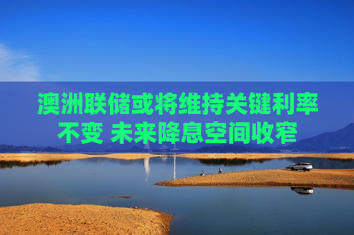 澳洲联储或将维持关键利率不变 未来降息空间收窄
