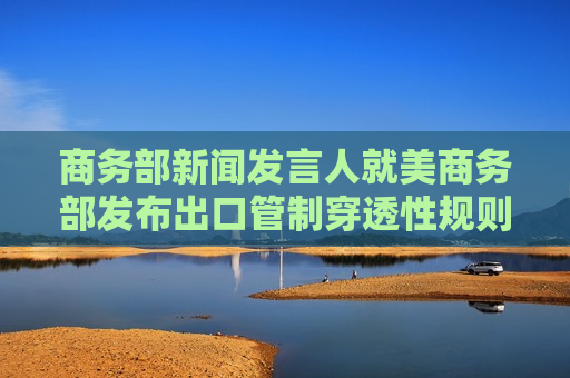 商务部新闻发言人就美商务部发布出口管制穿透性规则事答记者问