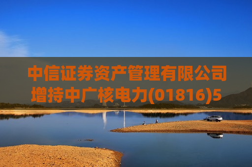 中信证券资产管理有限公司增持中广核电力(01816)598.1万股 每股作价2.8354港元