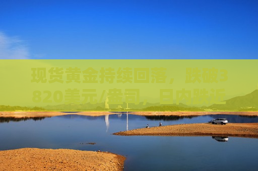 现货黄金持续回落，跌破3820美元/盎司，日内跌近1.2%