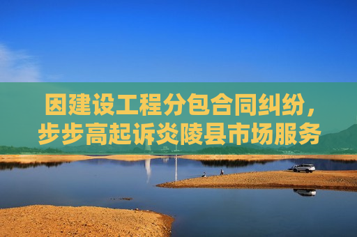 因建设工程分包合同纠纷，步步高起诉炎陵县市场服务中心等