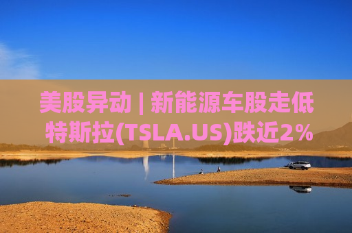 美股异动 | 新能源车股走低 特斯拉(TSLA.US)跌近2%