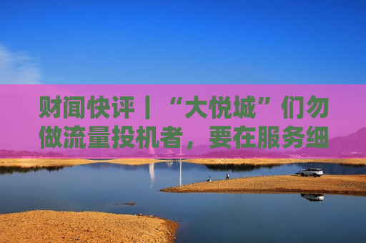 财闻快评｜“大悦城”们勿做流量投机者，要在服务细节体现商业的温度