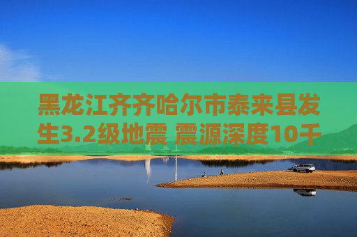 黑龙江齐齐哈尔市泰来县发生3.2级地震 震源深度10千米