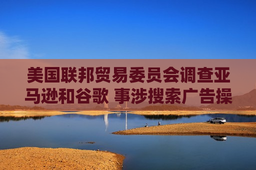 美国联邦贸易委员会调查亚马逊和谷歌 事涉搜索广告操作方式
