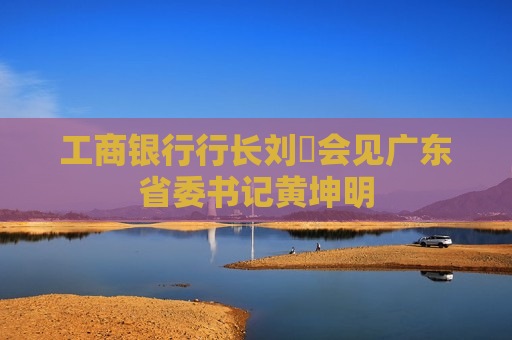 工商银行行长刘珺会见广东省委书记黄坤明