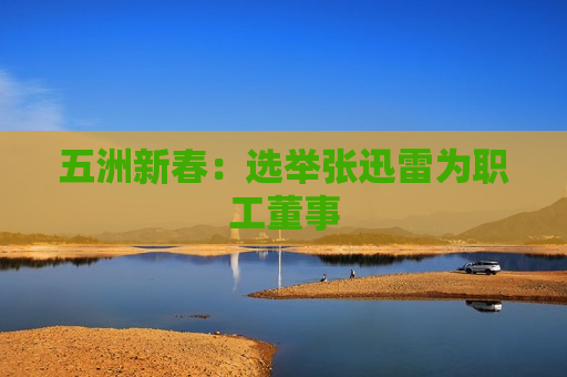 五洲新春：选举张迅雷为职工董事