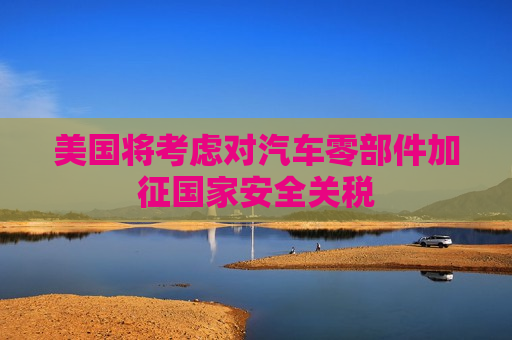 美国将考虑对汽车零部件加征国家安全关税
