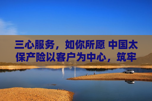 三心服务，如你所愿 中国太保产险以客户为中心，筑牢保险服务根基――中国太保产险总经理陈辉