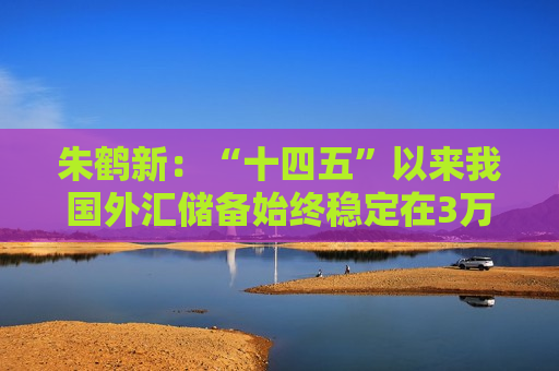 朱鹤新：“十四五”以来我国外汇储备始终稳定在3万亿美元以上