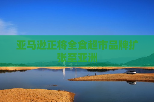 亚马逊正将全食超市品牌扩张至亚洲
