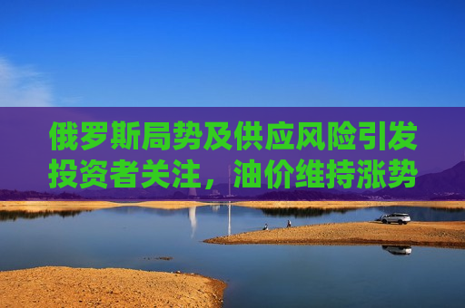 俄罗斯局势及供应风险引发投资者关注，油价维持涨势