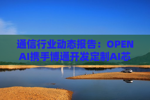 通信行业动态报告：OPENAI携手博通开发定制AI芯片 工信部开展城域“毫秒用算”专项行动