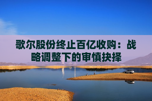 歌尔股份终止百亿收购：战略调整下的审慎抉择