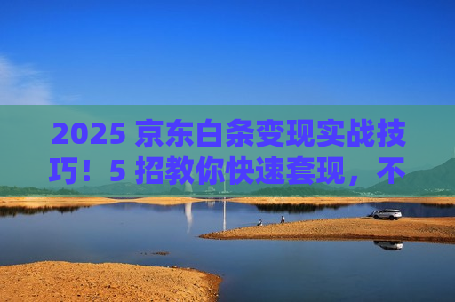 2025 京东白条变现实战技巧!5 招教你快速套现,不浪费额度 2025 京东白条变现实战技巧!5 招教你快速套现,不浪费额度