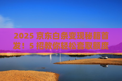 2025 京东白条变现秘籍首发!5 招教你轻松套取额度 2025 京东白条变现秘籍首发!5 招教你轻松套取额度