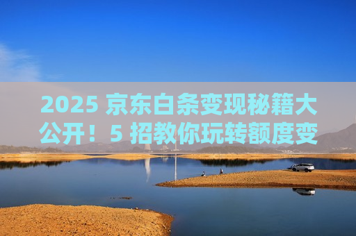 2025 京东白条变现秘籍大公开!5 招教你玩转额度变现 2025 京东白条变现秘籍大公开!5 招教你玩转额度变现
