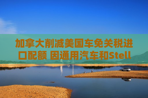 加拿大削减美国车免关税进口配额 因通用汽车和Stellantis在当地减产