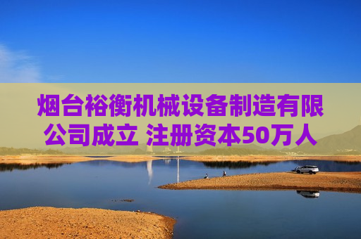 烟台裕衡机械设备制造有限公司成立 注册资本50万人民币 烟台裕衡机械设备制造有限公司成立 注册资本50万人民币