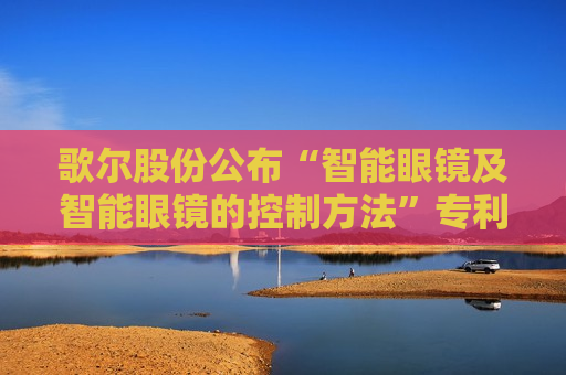 歌尔股份公布“智能眼镜及智能眼镜的控制方法”专利 歌尔股份公布“智能眼镜及智能眼镜的控制方法”专利