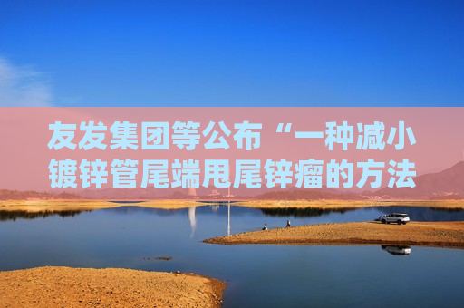 友发集团等公布“一种减小镀锌管尾端甩尾锌瘤的方法及装置”专利 友发集团等公布“一种减小镀锌管尾端甩尾锌瘤的方法及装置”专利