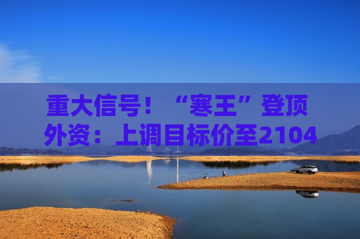 重大信号!“寒王”登顶 外资:上调目标价至2104元/股 重大信号!“寒王”登顶 外资:上调目标价至2104元/股