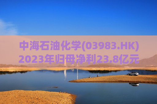 中海石油化学(03983.HK)2023年归母净利23.8亿元 同比增长45.00%