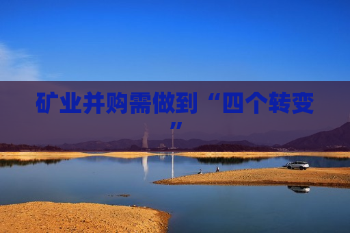 矿业并购需做到“四个转变” 矿业并购需做到“四个转变”