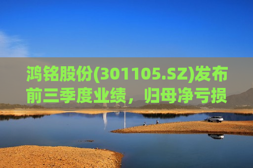鸿铭股份(301105.SZ)发布前三季度业绩，归母净亏损943.25万元