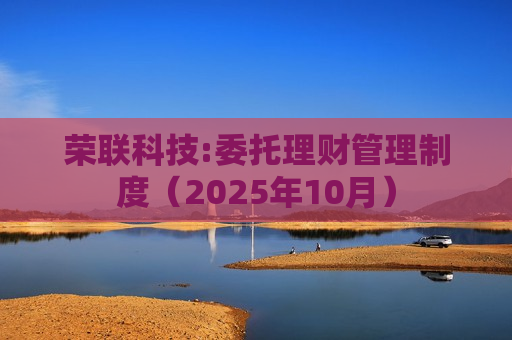 荣联科技:委托理财管理制度(2025年10月) 荣联科技:委托理财管理制度(2025年10月)