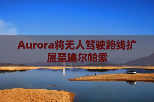 Aurora将无人驾驶路线扩展至埃尔帕索 Aurora将无人驾驶路线扩展至埃尔帕索