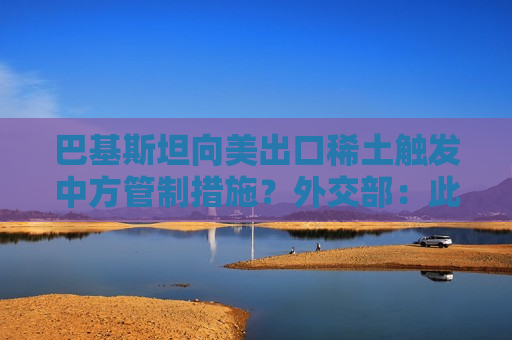 巴基斯坦向美出口稀土触发中方管制措施？外交部：此事与巴无任何关联