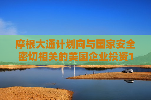摩根大通计划向与国家安全密切相关的美国企业投资100亿美元